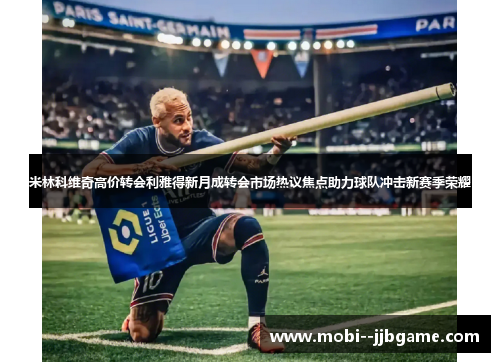 米林科维奇高价转会利雅得新月成转会市场热议焦点助力球队冲击新赛季荣耀